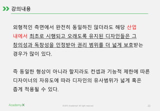 ©2015 AcademyX. All right reserved. 22
외형적인 측면에서 완전히 동일하진 않더라도 해당 산업
내에서 최초로 시행되고 오래도록 유지된 디자인들은 그
창의성과 독창성을 인정받아 권리 범위를 더 넓게 보호받는
경우가 많이 있다.
즉 동일한 형상이 아니라 할지라도 컨셉과 기능적 제한에 따른
디자이너의 자유도에 따라 디자인의 유사범위가 넓게 혹은
좁게 적용될 수 있다.
 