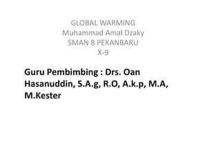 GLOBAL WARMING
         Muhammad Amal Dzaky
          SMAN 8 PEKANBARU
                 X-9

Guru Pembimbing : Drs. Oan
Hasanuddin, S.A.g, R.O, A.k.p, M.A,
M.Kester
 