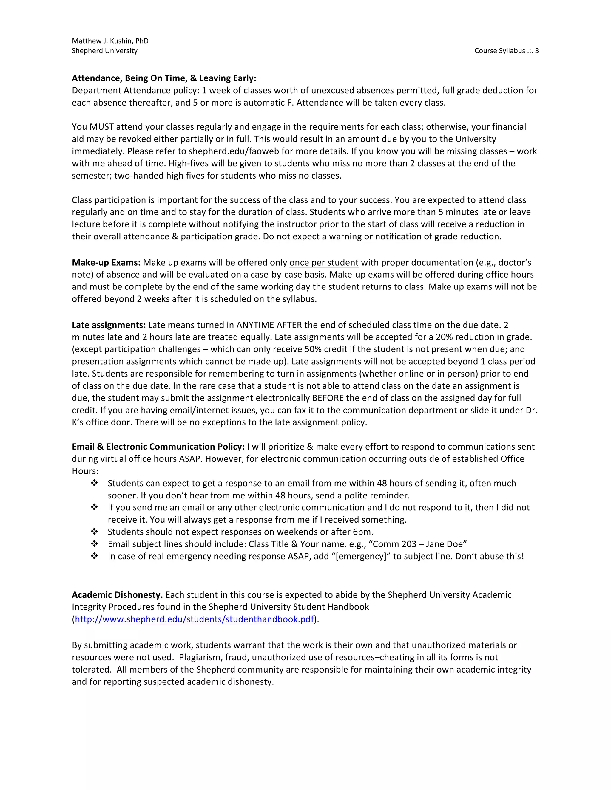 Matthew 
J. 
Kushin, 
PhD 
Shepherd 
University 
Course 
Syllabus 
.:. 
3 
Attendance, 
Being 
On 
Time, 
& 
Leaving 
Early: 
Department 
Attendance 
policy: 
1 
week 
of 
classes 
worth 
of 
unexcused 
absences 
permitted, 
full 
grade 
deduction 
for 
each 
absence 
thereafter, 
and 
5 
or 
more 
is 
automatic 
F. 
Attendance 
will 
be 
taken 
every 
class. 
You 
MUST 
attend 
your 
classes 
regularly 
and 
engage 
in 
the 
requirements 
for 
each 
class; 
otherwise, 
your 
financial 
aid 
may 
be 
revoked 
either 
partially 
or 
in 
full. 
This 
would 
result 
in 
an 
amount 
due 
by 
you 
to 
the 
University 
immediately. 
Please 
refer 
to 
shepherd.edu/faoweb 
for 
more 
details. 
If 
you 
know 
you 
will 
be 
missing 
classes 
– 
work 
with 
me 
ahead 
of 
time. 
High-­‐fives 
will 
be 
given 
to 
students 
who 
miss 
no 
more 
than 
2 
classes 
at 
the 
end 
of 
the 
semester; 
two-­‐handed 
high 
fives 
for 
students 
who 
miss 
no 
classes. 
Class 
participation 
is 
important 
for 
the 
success 
of 
the 
class 
and 
to 
your 
success. 
You 
are 
expected 
to 
attend 
class 
regularly 
and 
on 
time 
and 
to 
stay 
for 
the 
duration 
of 
class. 
Students 
who 
arrive 
more 
than 
5 
minutes 
late 
or 
leave 
lecture 
before 
it 
is 
complete 
without 
notifying 
the 
instructor 
prior 
to 
the 
start 
of 
class 
will 
receive 
a 
reduction 
in 
their 
overall 
attendance 
& 
participation 
grade. 
Do 
not 
expect 
a 
warning 
or 
notification 
of 
grade 
reduction. 
Make-­‐up 
Exams: 
Make 
up 
exams 
will 
be 
offered 
only 
once 
per 
student 
with 
proper 
documentation 
(e.g., 
doctor’s 
note) 
of 
absence 
and 
will 
be 
evaluated 
on 
a 
case-­‐by-­‐case 
basis. 
Make-­‐up 
exams 
will 
be 
offered 
during 
office 
hours 
and 
must 
be 
complete 
by 
the 
end 
of 
the 
same 
working 
day 
the 
student 
returns 
to 
class. 
Make 
up 
exams 
will 
not 
be 
offered 
beyond 
2 
weeks 
after 
it 
is 
scheduled 
on 
the 
syllabus. 
Late 
assignments: 
Late 
means 
turned 
in 
ANYTIME 
AFTER 
the 
end 
of 
scheduled 
class 
time 
on 
the 
due 
date. 
2 
minutes 
late 
and 
2 
hours 
late 
are 
treated 
equally. 
Late 
assignments 
will 
be 
accepted 
for 
a 
20% 
reduction 
in 
grade. 
(except 
participation 
challenges 
– 
which 
can 
only 
receive 
50% 
credit 
if 
the 
student 
is 
not 
present 
when 
due; 
and 
presentation 
assignments 
which 
cannot 
be 
made 
up). 
Late 
assignments 
will 
not 
be 
accepted 
beyond 
1 
class 
period 
late. 
Students 
are 
responsible 
for 
remembering 
to 
turn 
in 
assignments 
(whether 
online 
or 
in 
person) 
prior 
to 
end 
of 
class 
on 
the 
due 
date. 
In 
the 
rare 
case 
that 
a 
student 
is 
not 
able 
to 
attend 
class 
on 
the 
date 
an 
assignment 
is 
due, 
the 
student 
may 
submit 
the 
assignment 
electronically 
BEFORE 
the 
end 
of 
class 
on 
the 
assigned 
day 
for 
full 
credit. 
If 
you 
are 
having 
email/internet 
issues, 
you 
can 
fax 
it 
to 
the 
communication 
department 
or 
slide 
it 
under 
Dr. 
K’s 
office 
door. 
There 
will 
be 
no 
exceptions 
to 
the 
late 
assignment 
policy. 
Email 
& 
Electronic 
Communication 
Policy: 
I 
will 
prioritize 
& 
make 
every 
effort 
to 
respond 
to 
communications 
sent 
during 
virtual 
office 
hours 
ASAP. 
However, 
for 
electronic 
communication 
occurring 
outside 
of 
established 
Office 
Hours: 
v Students 
can 
expect 
to 
get 
a 
response 
to 
an 
email 
from 
me 
within 
48 
hours 
of 
sending 
it, 
often 
much 
sooner. 
If 
you 
don’t 
hear 
from 
me 
within 
48 
hours, 
send 
a 
polite 
reminder. 
v If 
you 
send 
me 
an 
email 
or 
any 
other 
electronic 
communication 
and 
I 
do 
not 
respond 
to 
it, 
then 
I 
did 
not 
receive 
it. 
You 
will 
always 
get 
a 
response 
from 
me 
if 
I 
received 
something. 
v Students 
should 
not 
expect 
responses 
on 
weekends 
or 
after 
6pm. 
v Email 
subject 
lines 
should 
include: 
Class 
Title 
& 
Your 
name. 
e.g., 
“Comm 
203 
– 
Jane 
Doe” 
v In 
case 
of 
real 
emergency 
needing 
response 
ASAP, 
add 
“[emergency]” 
to 
subject 
line. 
Don’t 
abuse 
this! 
Academic 
Dishonesty. 
Each 
student 
in 
this 
course 
is 
expected 
to 
abide 
by 
the 
Shepherd 
University 
Academic 
Integrity 
Procedures 
found 
in 
the 
Shepherd 
University 
Student 
Handbook 
(http://www.shepherd.edu/students/studenthandbook.pdf). 
By 
submitting 
academic 
work, 
students 
warrant 
that 
the 
work 
is 
their 
own 
and 
that 
unauthorized 
materials 
or 
resources 
were 
not 
used. 
Plagiarism, 
fraud, 
unauthorized 
use 
of 
resources–cheating 
in 
all 
its 
forms 
is 
not 
tolerated. 
All 
members 
of 
the 
Shepherd 
community 
are 
responsible 
for 
maintaining 
their 
own 
academic 
integrity 
and 
for 
reporting 
suspected 
academic 
dishonesty. 
 