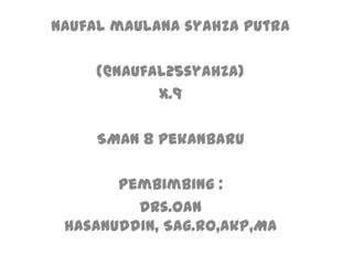 Naufal maulana syahza putra

     (@naufal25syahza)
            x.9

     SMAN 8 pekanbaru

       Pembimbing :
         Drs.Oan
 hasanuddin, Sag.RO,Akp,MA
 