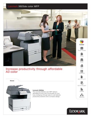Lexmark X925de color MFP




                                                                     Touch screen



                                                                        Copy



                                                                         Scan



                                                                         Fax
Increase productivity through affordable
A3 color                                                               Solutions



                                                                     A3 / 11 x 17
   Model


                                                                     Up to 30 ppm


                    Lexmark X925de
                    The Lexmark X925de color MFP delivers               Duplex
                    affordable A3 and color functionality for your
                    busy workgroup through easy-to-use features,
                    productivity solutions and a compact design.       Network
 