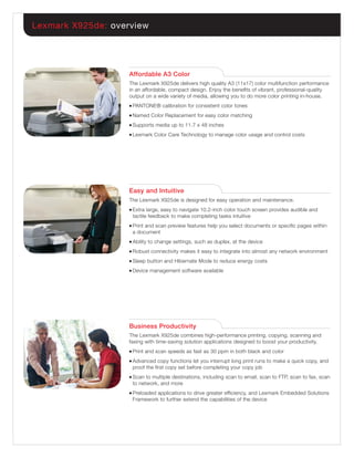 Lexmark X925de: overview




                    Affordable A3 Color
                    The Lexmark X925de delivers high quality A3 (11x17) color multifunction performance
                    in an affordable, compact design. Enjoy the beneﬁts of vibrant, professional-quality
                    output on a wide variety of media, allowing you to do more color printing in-house.
                    ●   PANTONE® calibration for consistent color tones
                    ●   Named Color Replacement for easy color matching
                    ●   Supports media up to 11.7 x 48 inches
                    ●   Lexmark Color Care Technology to manage color usage and control costs




                    Easy and Intuitive
                    The Lexmark X925de is designed for easy operation and maintenance.
                    ●   Extra large, easy to navigate 10.2-inch color touch screen provides audible and
                        tactile feedback to make completing tasks intuitive
                    ●   Print and scan preview features help you select documents or speciﬁc pages within
                        a document
                    ●   Ability to change settings, such as duplex, at the device
                    ●   Robust connectivity makes it easy to integrate into almost any network environment
                    ●   Sleep button and Hibernate Mode to reduce energy costs
                    ●   Device management software available




                    Business Productivity
                    The Lexmark X925de combines high-performance printing, copying, scanning and
                    faxing with time-saving solution applications designed to boost your productivity.
                    ●   Print and scan speeds as fast as 30 ppm in both black and color
                    ●   Advanced copy functions let you interrupt long print runs to make a quick copy, and
                        proof the ﬁrst copy set before completing your copy job
                    ●   Scan to multiple destinations, including scan to email, scan to FTP, scan to fax, scan
                        to network, and more
                    ●   Preloaded applications to drive greater efﬁciency, and Lexmark Embedded Solutions
                        Framework to further extend the capabilities of the device
 