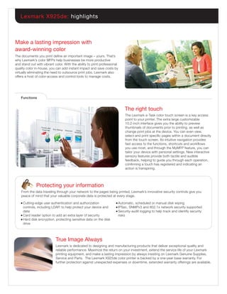 Lexmark X925de: highlights



Make a lasting impression with
award-winning color
The documents you print deﬁne an important image – yours. That’s
why Lexmark’s color MFPs help businesses be more productive
and stand out with vibrant color. With the ability to print professional
quality color in-house, you can add instant impact and save costs by
virtually eliminating the need to outsource print jobs. Lexmark also
offers a host of color-access and control tools to manage costs.




    Functions


                                                                            The right touch
                                                                            The Lexmark e-Task color touch screen is a key access
                                                                            point to your printer. The extra large customizable
                                                                            10.2-inch interface gives you the ability to preview
                                                                            thumbnails of documents prior to printing, as well as
                                                                            change print jobs at the device. You can even view,
                                                                            select and print speciﬁc pages within a document directly
                                                                            from the touch screen. Its intuitive navigation provides
                                                                            fast access to the functions, shortcuts and workﬂows
                                                                            you use most, and through the MyMFP feature, you can
                                                                            tailor your device with personal settings. New interactive
                                                                            sensory features provide both tactile and audible
                                                                            feedback, helping to guide you through each operation,
                                                                            conﬁrming a touch has registered and indicating an
                                                                            action is transpiring.




              Protecting your information
    From the data traveling through your network to the pages being printed, Lexmark’s innovative security controls give you
    peace of mind that your valuable corporate data is protected at every stage.

    ● Cutting-edge user authentication and authorization              ● Automatic, scheduled or manual disk wiping
      controls, including LDAP, to help protect your device and       ● IPSec, SNMPv3 and 802.1x network security supported
      data                                                            ● Security-audit logging to help track and identify security

    ● Card reader option to add an extra layer of security              risks
    ● Hard disk encryption, protecting sensitive data on the disk

      drive



                            True Image Always
                            Lexmark is dedicated to designing and manufacturing products that deliver exceptional quality and
                            reliable performance. Maximize the return on your investment, extend the service life of your Lexmark
                            printing equipment, and make a lasting impression by always insisting on Lexmark Genuine Supplies,
                            Service and Parts. The Lexmark X925de color printer is backed by a one-year base warranty. For
                            further protection against unexpected expenses or downtime, extended warranty offerings are available.
 