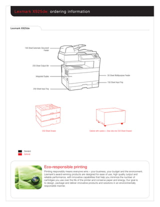 Lexmark X925de: ordering information



Lexmark X925de




          100-Sheet Automatic Document
                                 Feeder




                    250-Sheet Output Bin




                        Integrated Duplex                                                        50-Sheet Multipurpose Feeder


                                                                                                 150-Sheet Input Tray


                    250-Sheet Input Tray




                                550-Sheet Drawer                           Cabinet with casters + (Use only one 550-Sheet Drawer)




         Standard
         Optional




                                  Eco-responsible printing
                                  Printing responsibly means everyone wins – your business, your budget and the environment.
                                  Lexmark’s award-winning products are designed for ease of use, high quality output and
                                  reliable performance, with innovative capabilities that help you minimize the number of
                                  cartridges you use over the life of the printer and conserve paper and energy. Our goal is
                                  to design, package and deliver innovative products and solutions in an environmentally
                                  responsible manner.
 