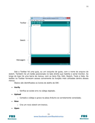 11 
11 
www.facebook.com/fbseletronica 
Sob a Toolbar há uma guia, ou um conjunto de guias, com o nome do arquivo do sketch. Também há um botão posicionado no lado direito que habilita o serial monitor. Ao longo do topo há uma barra de menus, com os itens File, Edit, Sketch, Tools e Help. Os botões na Toolbar fornecem acesso conveniente às funções mais utilizadas dentro desses menus. 
Abaixo são identificados os ícones de atalho da IDE: 
 Verify 
o Verifica se existe erro no código digitado. 
 Upload 
o Compila o código e grava na placa Arduino se corretamente conectada; 
 New 
o Cria um novo sketch em branco. 
 Open  