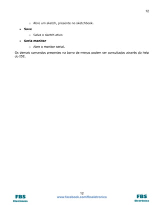 12 
12 
www.facebook.com/fbseletronica 
o Abre um sketch, presente no sketchbook. 
 Save 
o Salva o sketch ativo 
 Seria monitor 
o Abre o monitor serial. 
Os demais comandos presentes na barra de menus podem ser consultados através do help do IDE. 
 
