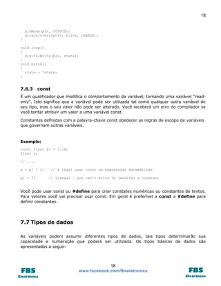 18 
18 
www.facebook.com/fbseletronica 
pinMode(pin, OUTPUT); 
attachInterrupt(0, blink, CHANGE); 
} 
void loop() 
{ 
digitalWrite(pin, state); 
} 
void blink() 
{ 
state = !state; 
} 
7.6.3 const 
É um qualificador que modifica o comportamento da variável, tornando uma variável "read- only". Isto significa que a variável pode ser utilizada tal como qualquer outra variável do seu tipo, mas o seu valor não pode ser alterado. Você receberá um erro do compilador se você tentar atribuir um valor a uma variável const. 
Constantes definidas com a palavra-chave const obedecer as regras de escopo de variáveis que governam outras variáveis. 
Exemplo: 
const float pi = 3.14; 
float x; 
// .... 
x = pi * 2; // é legal usar const em expressões matemáticas 
pi = 7; // illegal - you can't write to (modify) a constant 
Você pode usar const ou #define para criar constates numéricas ou constantes de textos. Para vetores você vai precisar usar const. Em geral é preferível a const a #define para definir constantes. 
7.7 Tipos de dados 
As variáveis podem assumir diferentes tipos de dados, tais tipos determinarão sua capacidade e numeração que poderá ser utilizada. Os tipos básicos de dados são apresentados a seguir:  