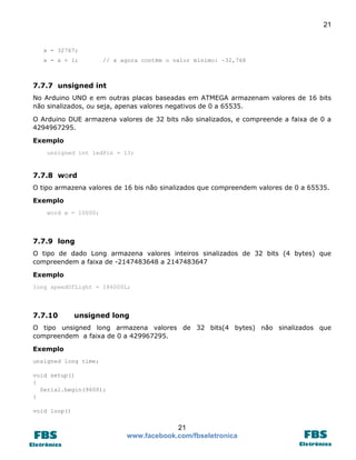 21 
21 
www.facebook.com/fbseletronica 
x = 32767; 
x = x + 1; // x agora contém o valor mínimo: -32,768 
7.7.7 unsigned int 
No Arduino UNO e em outras placas baseadas em ATMEGA armazenam valores de 16 bits não sinalizados, ou seja, apenas valores negativos de 0 a 65535. 
O Arduino DUE armazena valores de 32 bits não sinalizados, e compreende a faixa de 0 a 4294967295. 
Exemplo unsigned int ledPin = 13; 
7.7.8 word 
O tipo armazena valores de 16 bis não sinalizados que compreendem valores de 0 a 65535. 
Exemplo word w = 10000; 
7.7.9 long 
O tipo de dado Long armazena valores inteiros sinalizados de 32 bits (4 bytes) que compreendem a faixa de -2147483648 a 2147483647 
Exemplo long speedOfLight = 186000L; 
7.7.10 unsigned long 
O tipo unsigned long armazena valores de 32 bits(4 bytes) não sinalizados que compreendem a faixa de 0 a 429967295. 
Exemplo 
unsigned long time; 
void setup() 
{ 
Serial.begin(9600); 
} 
void loop()  