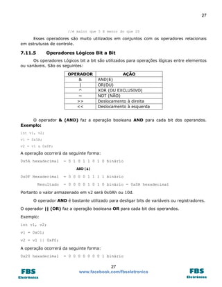 27 
27 
www.facebook.com/fbseletronica 
//é maior que 5 E menor do que 20 
Esses operadores são muito utilizados em conjuntos com os operadores relacionais em estruturas de controle. 
7.11.5 Operadores Lógicos Bit a Bit 
Os operadores Lógicos bit a bit são utilizados para operações lógicas entre elementos ou variáveis. São os seguintes: 
OPERADOR 
AÇÃO 
& 
AND(E) 
| 
OR(OU) 
^ 
XOR (OU EXCLUSIVO) 
~ 
NOT (NÃO) 
>> 
Deslocamento à direita 
<< 
Deslocamento à esquerda 
O operador & (AND) faz a operação booleana AND para cada bit dos operandos. Exemplo: 
int v1, v2; 
v1 = 0x5A; 
v2 = v1 & 0x0F; 
A operação ocorrerá da seguinte forma: 
0x5A hexadecimal = 0 1 0 1 1 0 1 0 binário 
AND(&) 
0x0F Hexadecimal = 0 0 0 0 1 1 1 1 binário 
Resultado = 0 0 0 0 1 0 1 0 binário = 0x0A hexadecimal 
Portanto o valor armazenado em v2 será 0x0Ah ou 10d. 
O operador AND é bastante utilizado para desligar bits de variáveis ou registradores. 
O operador || (OR) faz a operação booleana OR para cada bit dos operandos. 
Exemplo: 
int v1, v2; 
v1 = 0x01; 
v2 = v1 || 0xF0; 
A operação ocorrerá da seguinte forma: 
0x20 hexadecimal = 0 0 0 0 0 0 0 1 binário  