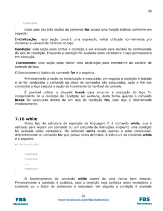 33 
33 
www.facebook.com/fbseletronica 
ComandoN; 
} 
Cada uma das três seções do comando for possui uma função distinta conforme em seguida: 
Inicialização: esta seção conterá uma expressão valida utilizada normalmente pra inicializar a variável de controle do laço. 
Condição: esta seção pode conter a condição a ser avaliada para decisão de continuidade do laço de repetição. Enquanto a condição for avaliada como verdadeira o laço permanecerá em execução. 
Incremento: esta seção pode conter uma declaração para incremento da variável de controle do laço. 
O funcionamento básico do comando for é o seguinte: 
Primeiramente a seção de inicialização é executada, em seguida a condição é testada e se for verdadeira o comando ou bloco de comandos são executados, após o fim dos comandos o laço executa a seção de incremento da variável de controle. 
É possível utilizar a clausula break para encerrar a execução do laço for independente de a condição de repetição ser avaliada, desta forma quando o comando break for executado dentro de um laço de repetição for, este laço é interrompido imediatamente. 
7.16 while 
Outro tipo de estrutura de repetição da linguagem C é comando while, que é utilizado para repetir um comando ou um conjunto de instruções enquanto uma condição for avaliada como verdadeira. No comando while existe apenas o teste condicional, diferentemente do comando for que possui ciclos definidos. A estrutura do comando while é a seguinte: 
while(condição) 
{ 
comando1; 
comando2; 
... 
comandoN; 
} 
O funcionamento do comando while ocorre de uma forma bem simples. Primeiramente a condição é avaliada, caso a condição seja avaliada como verdadeira o comando ou o bloco de comandos é executado em seguida a condição é avaliada  