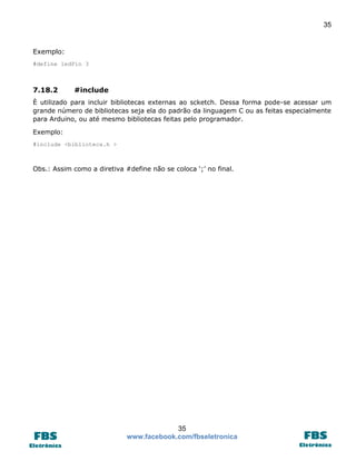 35 
35 
www.facebook.com/fbseletronica 
Exemplo: 
#define ledPin 3 
7.18.2 #include 
È utilizado para incluir bibliotecas externas ao scketch. Dessa forma pode-se acessar um grande número de bibliotecas seja ela do padrão da linguagem C ou as feitas especialmente para Arduino, ou até mesmo bibliotecas feitas pelo programador. 
Exemplo: 
#include <biblioteca.h > 
Obs.: Assim como a diretiva #define não se coloca ‘;’ no final. 
 