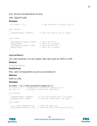 37 
37 
www.facebook.com/fbseletronica 
pino: Numero correspondente ao pino; 
valor: HIGH OU LOW 
Exemplo 
int ledPin = 13; // LED connected to digital pin 13 
void setup() 
{ 
pinMode(ledPin, OUTPUT); // sets the digital pin as output 
} 
void loop() 
{ 
digitalWrite(ledPin, HIGH); // sets the LED on 
delay(1000); // waits for a second 
digitalWrite(ledPin, LOW); // sets the LED off 
delay(1000); // waits for a second 
} 
digitalRead() 
Lê o valor presente e um pino digital. Este valor pode ser HIGH ou LOW. 
Sintaxe: 
digitalRead(pino) 
Parâmetros: 
Pino: valor correspondente ao pino que se deseja ler. 
Retorno 
HIGH ou LOW. 
Exemplo: 
int ledPin = 13; // LED connected to digital pin 13 
int inPin = 7; // pushbutton connected to digital pin 7 
int val = 0; // variable to store the read value 
void setup() 
{ 
pinMode(ledPin, OUTPUT); // sets the digital pin 13 as output 
pinMode(inPin, INPUT); // sets the digital pin 7 as input 
} 
void loop() 
{ 
val = digitalRead(inPin); // read the input pin 
digitalWrite(ledPin, val); // sets the LED to the button's value 
}  