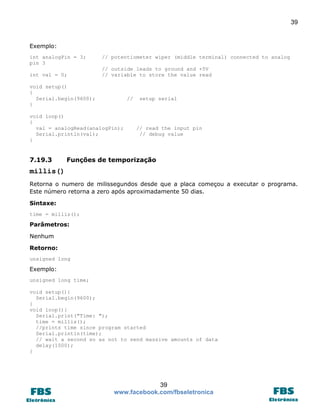 39 
39 
www.facebook.com/fbseletronica 
Exemplo: 
int analogPin = 3; // potentiometer wiper (middle terminal) connected to analog pin 3 
// outside leads to ground and +5V 
int val = 0; // variable to store the value read 
void setup() 
{ 
Serial.begin(9600); // setup serial 
} 
void loop() 
{ 
val = analogRead(analogPin); // read the input pin 
Serial.println(val); // debug value 
} 
7.19.3 Funções de temporização 
millis() 
Retorna o numero de milissegundos desde que a placa começou a executar o programa. Este número retorna a zero após aproximadamente 50 dias. 
Sintaxe: 
time = millis(); 
Parâmetros: 
Nenhum 
Retorno: 
unsigned long 
Exemplo: 
unsigned long time; 
void setup(){ 
Serial.begin(9600); 
} 
void loop(){ 
Serial.print("Time: "); 
time = millis(); 
//prints time since program started 
Serial.println(time); 
// wait a second so as not to send massive amounts of data 
delay(1000); 
} 
 