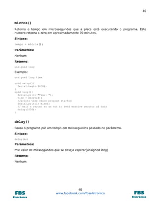 40 
40 
www.facebook.com/fbseletronica 
micros() 
Retorna o tempo em microssegundos que a placa está executando o programa. Este numero retorna a zero em aproximadamente 70 minutos. 
Sintaxe: 
tempo = micros(); 
Parâmetros: 
Nenhum 
Retorno: 
unsigned long 
Exemplo: 
unsigned long time; 
void setup(){ 
Serial.begin(9600); 
} 
void loop(){ 
Serial.print("Time: "); 
time = micros(); 
//prints time since program started 
Serial.println(time); 
// wait a second so as not to send massive amounts of data 
delay(1000); } 
delay() 
Pausa o programa por um tempo em milissegundos passado no parâmetro. 
Sintaxe: 
delay(ms) 
Parâmetros: 
ms: valor de milissegundos que se deseja esperar(unsigned long) 
Retorno: 
Nenhum 
 