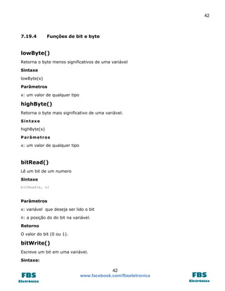 42 
42 
www.facebook.com/fbseletronica 
7.19.4 Funções de bit e byte 
lowByte() 
Retorna o byte menos significativos de uma variável 
Sintaxe 
lowByte(x) 
Parâmetros 
x: um valor de qualquer tipo 
highByte() 
Retorna o byte mais significativo de uma variável. 
Sintaxe 
highByte(x) 
Parâmetros 
x: um valor de qualquer tipo 
bitRead() 
Lê um bit de um numero 
Sintaxe 
bitRead(x, n) 
Parâmetros 
x: variável que deseja ser lido o bit 
n: a posição do do bit na variável. 
Retorno 
O valor do bit (0 ou 1). 
bitWrite() 
Escreve um bit em uma variável. 
Sintaxe:  