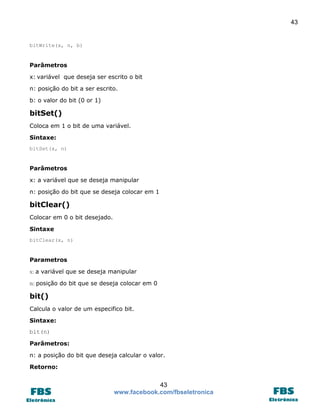 43 
43 
www.facebook.com/fbseletronica 
bitWrite(x, n, b) 
Parâmetros 
x: variável que deseja ser escrito o bit 
n: posição do bit a ser escrito. 
b: o valor do bit (0 or 1) 
bitSet() 
Coloca em 1 o bit de uma variável. 
Sintaxe: 
bitSet(x, n) 
Parâmetros 
x: a variável que se deseja manipular 
n: posição do bit que se deseja colocar em 1 
bitClear() 
Colocar em 0 o bit desejado. 
Sintaxe 
bitClear(x, n) 
Parametros 
x: a variável que se deseja manipular 
n: posição do bit que se deseja colocar em 0 
bit() 
Calcula o valor de um especifico bit. 
Sintaxe: 
bit(n) 
Parâmetros: 
n: a posição do bit que deseja calcular o valor. 
Retorno:  
