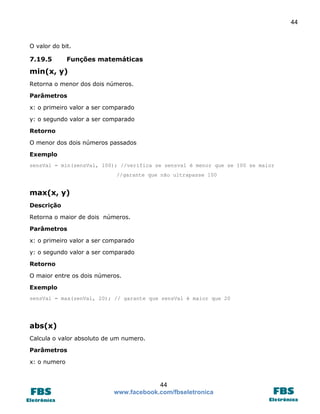 44 
44 
www.facebook.com/fbseletronica 
O valor do bit. 
7.19.5 Funções matemáticas 
min(x, y) 
Retorna o menor dos dois números. 
Parâmetros 
x: o primeiro valor a ser comparado 
y: o segundo valor a ser comparado 
Retorno 
O menor dos dois números passados 
Exemplo 
sensVal = min(sensVal, 100); //verifica se sensval é menor que se 100 se maior 
//garante que não ultrapasse 100 
max(x, y) 
Descrição 
Retorna o maior de dois números. 
Parâmetros 
x: o primeiro valor a ser comparado 
y: o segundo valor a ser comparado 
Retorno 
O maior entre os dois números. 
Exemplo 
sensVal = max(senVal, 20); // garante que sensVal é maior que 20 
abs(x) 
Calcula o valor absoluto de um numero. 
Parâmetros 
x: o numero  