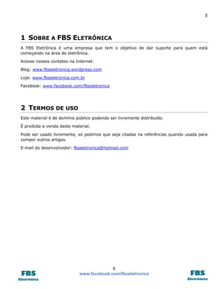 5 
5 
www.facebook.com/fbseletronica 
1 SOBRE A FBS ELETRÔNICA 
A FBS Eletrônica é uma empresa que tem o objetivo de dar suporte para quem está começando na área de eletrônica. 
Acesse nossos contatos na Internet: 
Blog: www.fbseletronica.wordpress.com 
Loja: www.fbseletronica.com.br 
Facebook: www.facebook.com/fbseletronica 
2 TERMOS DE USO 
Este material é de domínio público podendo ser livremente distribuído. 
É proibida a venda deste material. 
Pode ser usado livremente, só pedimos que seja citadas na referências quando usada para compor outros artigos. 
E-mail do desenvolvedor: fbseletronica@hotmail.com 
 