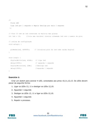 52 
52 
www.facebook.com/fbseletronica 
/* 
Pisca LED 
Liga led por 1 segundo e depois desliga por mais 1 segundo 
*/ 
// Pino 13 tem um led conectado na maioria das placas 
int led = 13; //cria uma variável inteira cchamada led com o numero do pino 
// rotina de configuração 
void setup() { 
pinMode(led, OUTPUT); // inicaliza pino do led como saída digital 
} 
void loop() { 
digitalWrite(led, HIGH); // liga led 
delay(1000); // aguarda 1 segundo 
digitalWrite(led, LOW); //desliga led 
delay(1000); //aguarda 1 segundo 
} 
Exercício 1: 
Criar um sketch para acionar 4 LED, conectados aos pinos 10,11,12,13. Os LEDs devem piscar da seguinte forma: 
1. Ligar os LEDs 13, 11 e desligar os LEDs 12,10. 
2. Aguardar 1 segundo 
3. Desligar os LEDs 13, 11 e ligar os LEDs 12,10. 
4. Aguardar 1 segundo 
5. Repetir o processo. 
 