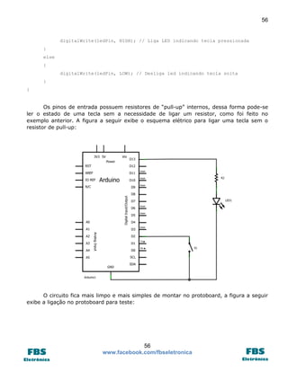 56 
56 
www.facebook.com/fbseletronica 
digitalWrite(ledPin, HIGH); // Liga LED indicando tecla pressionada 
} 
else 
{ 
digitalWrite(ledPin, LOW); // Desliga led indicando tecla solta 
} 
} 
Os pinos de entrada possuem resistores de “pull-up” internos, dessa forma pode-se ler o estado de uma tecla sem a necessidade de ligar um resistor, como foi feito no exemplo anterior. A figura a seguir exibe o esquema elétrico para ligar uma tecla sem o resistor de pull-up: 
O circuito fica mais limpo e mais simples de montar no protoboard, a figura a seguir exibe a ligação no protoboard para teste:  