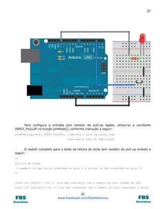57 
57 
www.facebook.com/fbseletronica 
Para configura a entrada com resistor de pull-up ligado, utiliza-se a constante INPUT_PULLUP na função pinMode(), conforme instrução a seguir: 
pinMode(inputPin, INPUT_PULLUP); //declara o pino da tecla como 
//entrada E PULL UP habilitado 
O sketch completo para o teste da leitura de tecla sem resistor de pull up exibido a seguir: 
/* 
Leitura de tecla 
O exemplo le uma tecla conectada ao pino 2 e aciona um led conectado ao pino 13 
*/ 
const int ledPin = 13; // cria uma constante com o numero do pino ligado ao LED 
const int inputPin = 2; // cria uma constante com o numero do pino conectado a tecla  