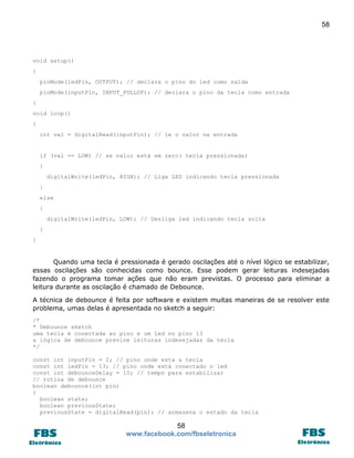 58 
58 
www.facebook.com/fbseletronica 
void setup() 
{ 
pinMode(ledPin, OUTPUT); // declara o pino do led como saída 
pinMode(inputPin, INPUT_PULLUP); // declara o pino da tecla como entrada 
} 
void loop() 
{ 
int val = digitalRead(inputPin); // le o valor na entrada 
if (val == LOW) // se valor está em zero( tecla pressionada) 
{ 
digitalWrite(ledPin, HIGH); // Liga LED indicando tecla pressionada 
} 
else 
{ 
digitalWrite(ledPin, LOW); // Desliga led indicando tecla solta 
} 
} 
Quando uma tecla é pressionada é gerado oscilações até o nível lógico se estabilizar, essas oscilações são conhecidas como bounce. Esse podem gerar leituras indesejadas fazendo o programa tomar ações que não eram previstas. O processo para eliminar a leitura durante as oscilação é chamado de Debounce. 
A técnica de debounce é feita por software e existem muitas maneiras de se resolver este problema, umas delas é apresentada no sketch a seguir: 
/* 
* Debounce sketch 
uma tecla é conectada ao pino e um led no pino 13 
a lógica de debounce previne leituras indesejadas da tecla 
*/ 
const int inputPin = 2; // pino onde esta a tecla 
const int ledPin = 13; // pino onde está conectado o led 
const int debounceDelay = 10; // tempo para estabilizar 
// rotina de debounce 
boolean debounce(int pin) 
{ 
boolean state; 
boolean previousState; 
previousState = digitalRead(pin); // armazena o estado da tecla  