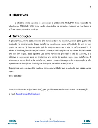 6 
6 
www.facebook.com/fbseletronica 
3 OBJETIVOS 
O objetivo desta apostila é apresentar a plataforma ARDUINO. Será baseada na plataforma ARDUINO UNO onde serão abordados os conceitos básicos de hardware e software com exemplos práticos. 
4 INTRODUÇÃO 
A plataforma Arduino está presente em muitos artigos na internet, porém para quem está iniciando na programação dessa plataforma geralmente sente dificuldade de um ter um ponto de partida. A fonte de principal de pesquisa deve ser o site do próprio Arduino, lá estão as informações básicas para iniciar. Um fator que bloqueia os iniciantes é o fato desse site ser em inglês. Essa apostila usa como referência principal o site do Arduino, e o objetivo é apresentar para os iniciantes um ponto de partida para essa plataforma. È abordado a teoria básica da plataforma, assim como a linguagem de programação e são apresentados no capítulo final alguns exemplos para colocar em prática. 
Esperamos que essa apostila colabore com a comunidade que a cada dia que passa cresce mais. 
Bons estudos!! 
Caso encontrem erros (terão muitos), por gentileza nos enviem um e-mail para correção. 
e-mail: fbseletronica@hotmail.com 
 