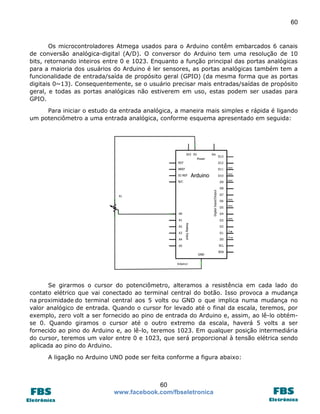 60 
60 
www.facebook.com/fbseletronica 
Os microcontroladores Atmega usados para o Arduino contêm embarcados 6 canais de conversão analógica-digital (A/D). O conversor do Arduino tem uma resolução de 10 bits, retornando inteiros entre 0 e 1023. Enquanto a função principal das portas analógicas para a maioria dos usuários do Arduino é ler sensores, as portas analógicas também tem a funcionalidade de entrada/saída de propósito geral (GPIO) (da mesma forma que as portas digitais 0~13). Consequentemente, se o usuário precisar mais entradas/saídas de propósito geral, e todas as portas analógicas não estiverem em uso, estas podem ser usadas para GPIO. 
Para iniciar o estudo da entrada analógica, a maneira mais simples e rápida é ligando um potenciômetro a uma entrada analógica, conforme esquema apresentado em seguida: 
Se girarmos o cursor do potenciômetro, alteramos a resistência em cada lado do contato elétrico que vai conectado ao terminal central do botão. Isso provoca a mudança na proximidade do terminal central aos 5 volts ou GND o que implica numa mudança no valor analógico de entrada. Quando o cursor for levado até o final da escala, teremos, por exemplo, zero volt a ser fornecido ao pino de entrada do Arduino e, assim, ao lê-lo obtém- se 0. Quando giramos o cursor até o outro extremo da escala, haverá 5 volts a ser fornecido ao pino do Arduino e, ao lê-lo, teremos 1023. Em qualquer posição intermediária do cursor, teremos um valor entre 0 e 1023, que será proporcional à tensão elétrica sendo aplicada ao pino do Arduino. 
A ligação no Arduino UNO pode ser feita conforme a figura abaixo: 
 