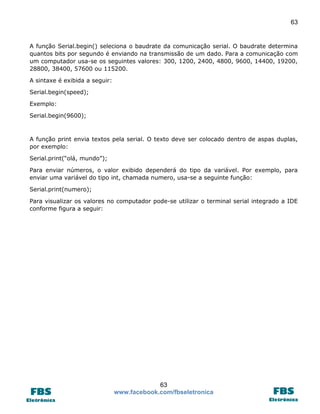 63 
63 
www.facebook.com/fbseletronica 
A função Serial.begin() seleciona o baudrate da comunicação serial. O baudrate determina quantos bits por segundo é enviando na transmissão de um dado. Para a comunicação com um computador usa-se os seguintes valores: 300, 1200, 2400, 4800, 9600, 14400, 19200, 28800, 38400, 57600 ou 115200. 
A sintaxe é exibida a seguir: 
Serial.begin(speed); 
Exemplo: 
Serial.begin(9600); 
A função print envia textos pela serial. O texto deve ser colocado dentro de aspas duplas, por exemplo: 
Serial.print(“olá, mundo”); 
Para enviar números, o valor exibido dependerá do tipo da variável. Por exemplo, para enviar uma variável do tipo int, chamada numero, usa-se a seguinte função: 
Serial.print(numero); 
Para visualizar os valores no computador pode-se utilizar o terminal serial integrado a IDE conforme figura a seguir: 
 