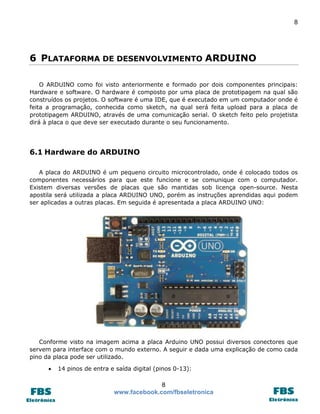 8 
8 
www.facebook.com/fbseletronica 
6 PLATAFORMA DE DESENVOLVIMENTO ARDUINO 
O ARDUINO como foi visto anteriormente e formado por dois componentes principais: Hardware e software. O hardware é composto por uma placa de prototipagem na qual são construídos os projetos. O software é uma IDE, que é executado em um computador onde é feita a programação, conhecida como sketch, na qual será feita upload para a placa de prototipagem ARDUINO, através de uma comunicação serial. O sketch feito pelo projetista dirá à placa o que deve ser executado durante o seu funcionamento. 
6.1 Hardware do ARDUINO 
A placa do ARDUINO é um pequeno circuito microcontrolado, onde é colocado todos os componentes necessários para que este funcione e se comunique com o computador. Existem diversas versões de placas que são mantidas sob licença open-source. Nesta apostila será utilizada a placa ARDUINO UNO, porém as instruções aprendidas aqui podem ser aplicadas a outras placas. Em seguida é apresentada a placa ARDUINO UNO: 
Conforme visto na imagem acima a placa Arduino UNO possui diversos conectores que servem para interface com o mundo externo. A seguir e dada uma explicação de como cada pino da placa pode ser utilizado. 
 14 pinos de entra e saída digital (pinos 0-13):  