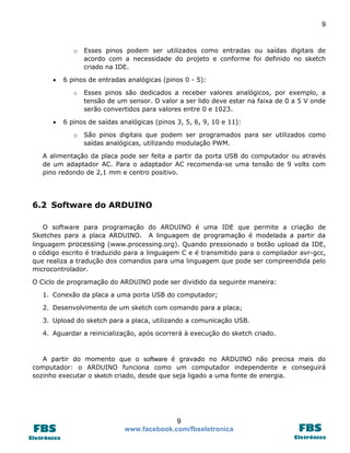 9 
9 
www.facebook.com/fbseletronica 
o Esses pinos podem ser utilizados como entradas ou saídas digitais de acordo com a necessidade do projeto e conforme foi definido no sketch criado na IDE. 
 6 pinos de entradas analógicas (pinos 0 - 5): 
o Esses pinos são dedicados a receber valores analógicos, por exemplo, a tensão de um sensor. O valor a ser lido deve estar na faixa de 0 a 5 V onde serão convertidos para valores entre 0 e 1023. 
 6 pinos de saídas analógicas (pinos 3, 5, 6, 9, 10 e 11): 
o São pinos digitais que podem ser programados para ser utilizados como saídas analógicas, utilizando modulação PWM. 
A alimentação da placa pode ser feita a partir da porta USB do computador ou através de um adaptador AC. Para o adaptador AC recomenda-se uma tensão de 9 volts com pino redondo de 2,1 mm e centro positivo. 
6.2 Software do ARDUINO 
O software para programação do ARDUINO é uma IDE que permite a criação de Sketches para a placa ARDUINO. A linguagem de programação é modelada a partir da linguagem processing (www.processing.org). Quando pressionado o botão upload da IDE, o código escrito é traduzido para a linguagem C e é transmitido para o compilador avr-gcc, que realiza a tradução dos comandos para uma linguagem que pode ser compreendida pelo microcontrolador. 
O Ciclo de programação do ARDUINO pode ser dividido da seguinte maneira: 
1. Conexão da placa a uma porta USB do computador; 
2. Desenvolvimento de um sketch com comando para a placa; 
3. Upload do sketch para a placa, utilizando a comunicação USB. 
4. Aguardar a reinicialização, após ocorrerá à execução do sketch criado. 
A partir do momento que o software é gravado no ARDUINO não precisa mais do computador: o ARDUINO funciona como um computador independente e conseguirá sozinho executar o sketch criado, desde que seja ligado a uma fonte de energia. 
 