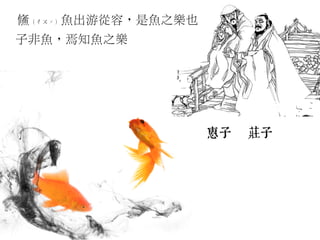 鯈（ㄔㄡˊ）魚出游從容，是魚之樂也
子非魚，焉知魚之樂
 