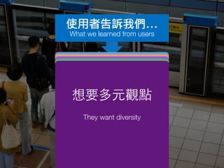 產品設計原則
Product design principles
簡單明快
Efﬁciency
更豐富即時的
媒體素材
Rich content
想簡單地表達
意⾒見
To simply participate and
express themselves
想知道別⼈人的
看法
to know what others feel
想要多元觀點
They want diversity
使用者告訴我們...
What we learned from users
 