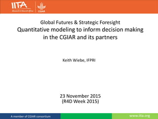 www.iita.orgA member of CGIAR consortium
Global Futures & Strategic Foresight
Quantitative modeling to inform decision making
in the CGIAR and its partners
23 November 2015
(R4D Week 2015)
Keith Wiebe, IFPRI
 