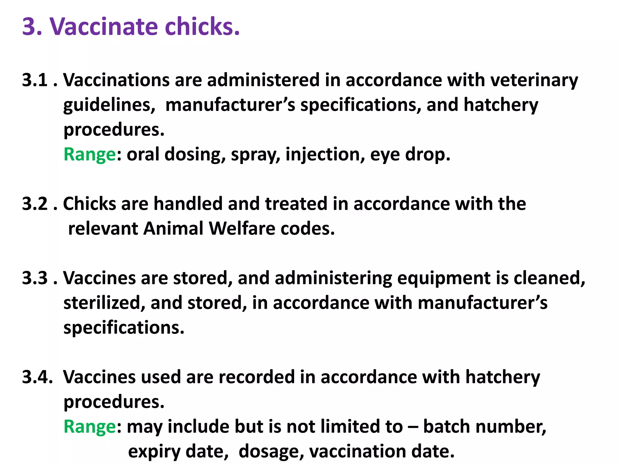 3. Vaccinate chicks.
3.1 . Vaccinations are administered in accordance with veterinary
guidelines, manufacturer’s specifications, and hatchery
procedures.
Range: oral dosing, spray, injection, eye drop.
3.2 . Chicks are handled and treated in accordance with the
relevant Animal Welfare codes.
3.3 . Vaccines are stored, and administering equipment is cleaned,
sterilized, and stored, in accordance with manufacturer’s
specifications.
3.4. Vaccines used are recorded in accordance with hatchery
procedures.
Range: may include but is not limited to – batch number,
expiry date, dosage, vaccination date.
 