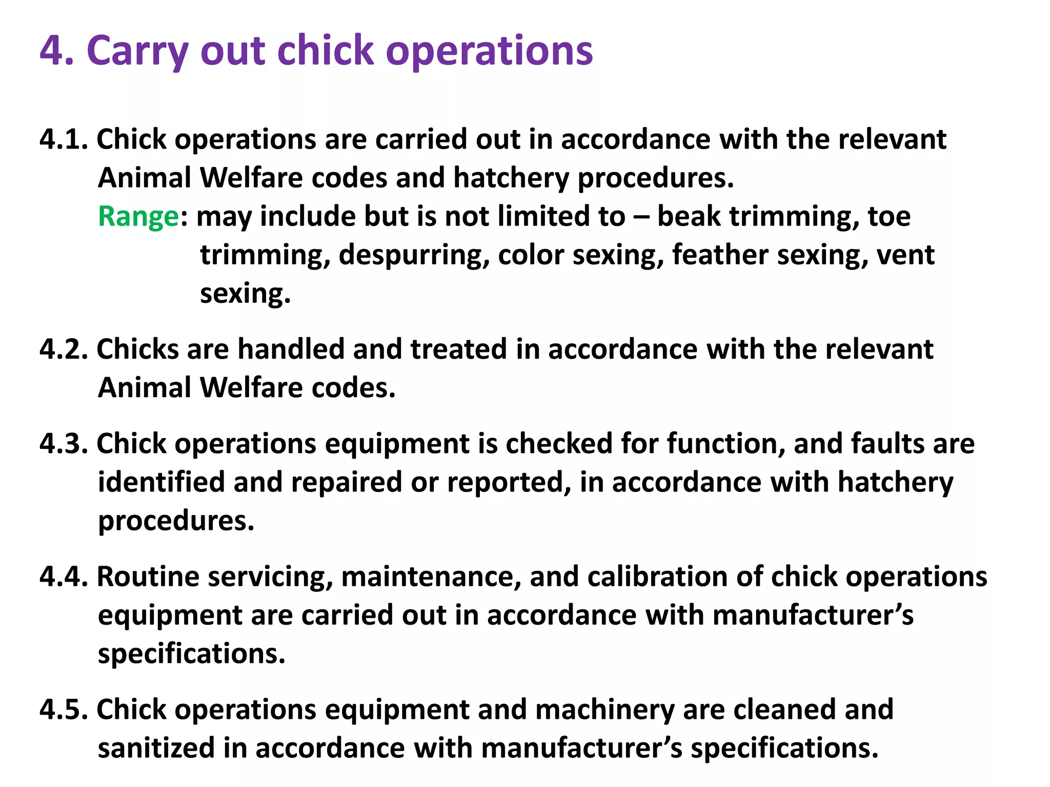 4. Carry out chick operations
4.1. Chick operations are carried out in accordance with the relevant
Animal Welfare codes and hatchery procedures.
Range: may include but is not limited to – beak trimming, toe
trimming, despurring, color sexing, feather sexing, vent
sexing.
4.2. Chicks are handled and treated in accordance with the relevant
Animal Welfare codes.
4.3. Chick operations equipment is checked for function, and faults are
identified and repaired or reported, in accordance with hatchery
procedures.
4.4. Routine servicing, maintenance, and calibration of chick operations
equipment are carried out in accordance with manufacturer’s
specifications.
4.5. Chick operations equipment and machinery are cleaned and
sanitized in accordance with manufacturer’s specifications.
 