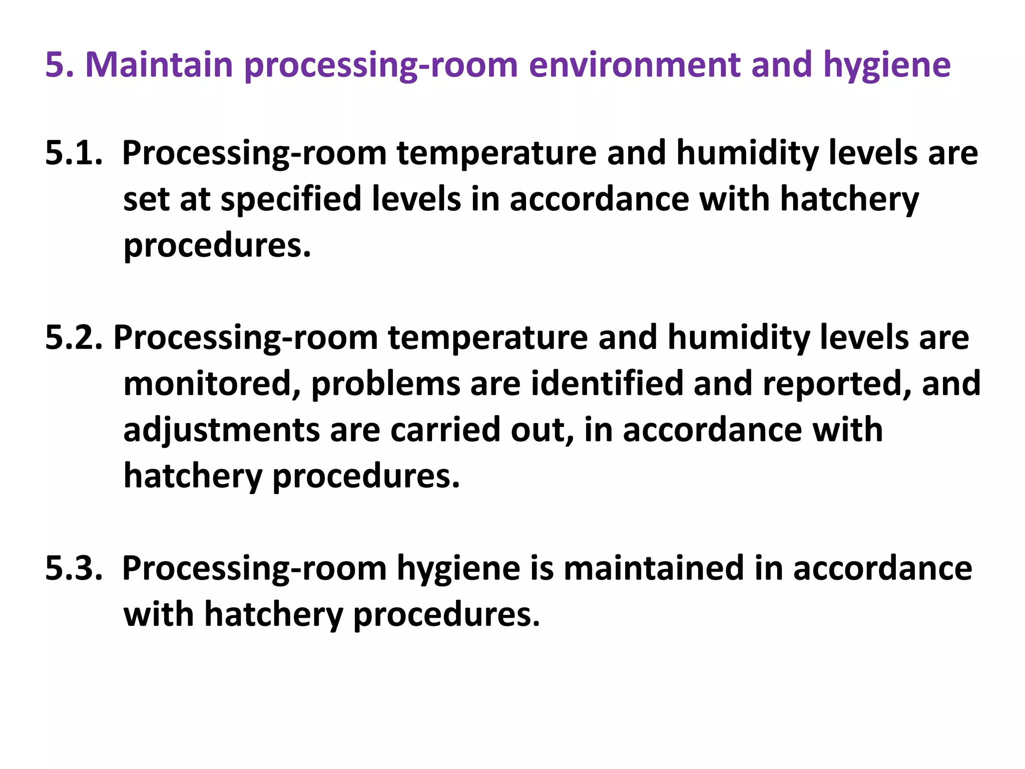 5. Maintain processing-room environment and hygiene
5.1. Processing-room temperature and humidity levels are
set at specified levels in accordance with hatchery
procedures.
5.2. Processing-room temperature and humidity levels are
monitored, problems are identified and reported, and
adjustments are carried out, in accordance with
hatchery procedures.
5.3. Processing-room hygiene is maintained in accordance
with hatchery procedures.
 