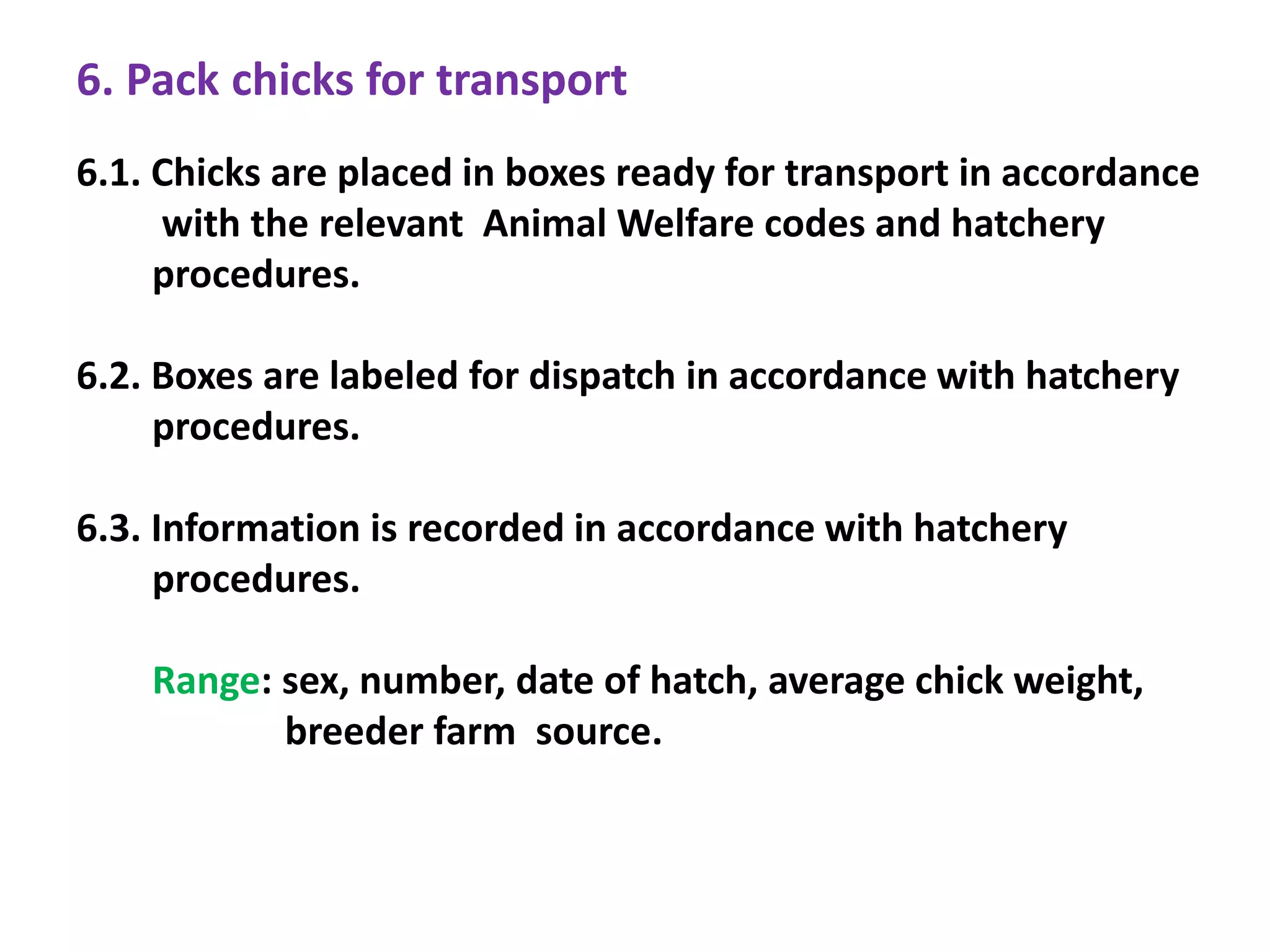 6. Pack chicks for transport
6.1. Chicks are placed in boxes ready for transport in accordance
with the relevant Animal Welfare codes and hatchery
procedures.
6.2. Boxes are labeled for dispatch in accordance with hatchery
procedures.
6.3. Information is recorded in accordance with hatchery
procedures.
Range: sex, number, date of hatch, average chick weight,
breeder farm source.
 