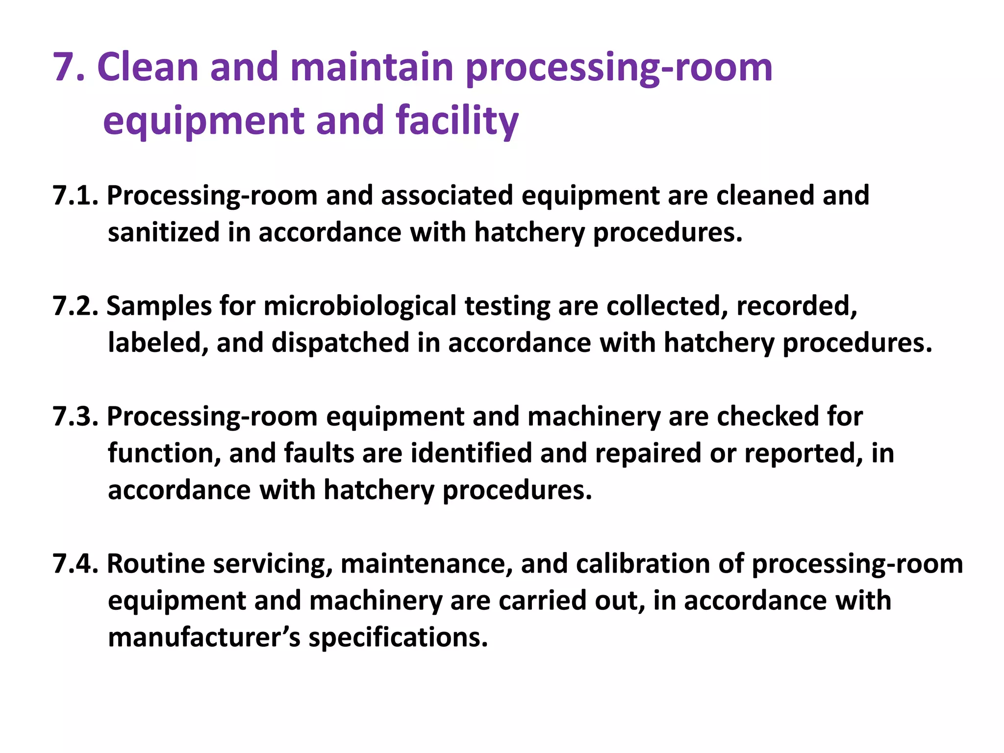 7. Clean and maintain processing-room
equipment and facility
7.1. Processing-room and associated equipment are cleaned and
sanitized in accordance with hatchery procedures.
7.2. Samples for microbiological testing are collected, recorded,
labeled, and dispatched in accordance with hatchery procedures.
7.3. Processing-room equipment and machinery are checked for
function, and faults are identified and repaired or reported, in
accordance with hatchery procedures.
7.4. Routine servicing, maintenance, and calibration of processing-room
equipment and machinery are carried out, in accordance with
manufacturer’s specifications.
 
