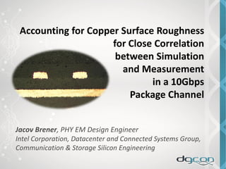 Accounting for Copper Surface Roughness
for Close Correlation
between Simulation
and Measurement
in a 10Gbps
Package Channel
Jacov Brener, PHY EM Design Engineer
Intel Corporation, Datacenter and Connected Systems Group,
Communication & Storage Silicon Engineering
 