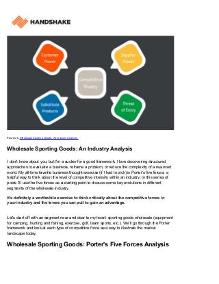 Post Link: Wholesale Sporting Goods: An Industry Analysis
Wholesale Sporting Goods: An Industry Analysis
I don’t know about you, but I'm a sucker for a good framework. I love discovering structured
approaches to evaluate a business, reframe a problem, or reduce the complexity of a nuanced
world. My all-time favorite business thought exercise (if I had to pick) is Porter's five forces, a
helpful way to think about the level of competitive intensity within an industry. In this series of
posts I'll use the five forces as a starting point to discuss some key evolutions in different
segments of the wholesale industry.
It's definitely a worthwhile exercise to think critically about the competitive forces in
your industry and the levers you can pull to gain an advantage.
Let's start off with an segment near and dear to my heart: sporting goods wholesale (equipment
for camping, hunting and fishing, exercise, golf, team sports, etc.). We'll go through the Porter
framework and look at each type of competitive force as a way to illustrate the market
landscape today.
Wholesale Sporting Goods: Porter's Five Forces Analysis
 
