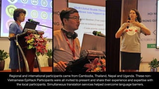Regional and international participants came from Cambodia, Thailand, Nepal and Uganda. These non-
Vietnamese EpiHack Participants were all invited to present and share their experience and expertise with
the local participants. Simultaneous translation services helped overcome language barriers.
 