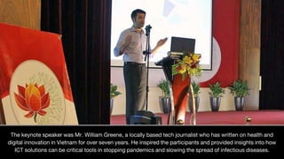 The keynote speaker was Mr. William Greene, a locally based tech journalist who has written on health and
digital innovation in Vietnam for over seven years. He inspired the participants and provided insights into how
ICT solutions can be critical tools in stopping pandemics and slowing the spread of infectious diseases.
 