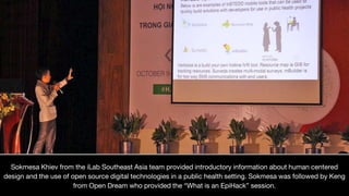 Sokmesa Khiev from the iLab Southeast Asia team provided introductory information about human centered
design and the use of open source digital technologies in a public health setting. Sokmesa was followed by Keng
from Open Dream who provided the “What is an EpiHack” session.
 