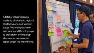 A total of 70 participants
made up of local and regional
Health Experts and Vietnam
based Technologists were
split into four different groups
to brainstorm and develop
ideas under pre-selected
topics under the main theme.
 