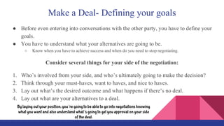 Make a Deal- Defining your goals
● Before even entering into conversations with the other party, you have to define your
goals.
● You have to understand what your alternatives are going to be.
○ Know when you have to achieve success and when do you need to stop negotiating.
Consider several things for your side of the negotiation:
1. Who’s involved from your side, and who’s ultimately going to make the decision?
2. Think through your must-haves, want to haves, and nice to haves.
3. Lay out what’s the desired outcome and what happens if there’s no deal.
4. Lay out what are your alternatives to a deal.
By laying out your position, you’re going to be able to go into negotiations knowing
what you want and also understand what’s going to get you approval on your side
of the deal.
 