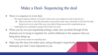 Make a Deal- Sequencing the deal
● There is a sequence in every deal.
○ The reason sequence matters is you don’t want to give away things too early in the process.
■ When you make a story line that makes your position make sense, and make it seem like the right
thing to do at every step of the way; your odds of being successful in negotiation go up.
○ Understand your counterpart is going to have their own story.
● When you lay out your negotiating strategy, make sure you think through all the
elements you’re trying to negotiate for, and be deliberate in the sequence that you
bring those things up.
○ You can always return on something later.
● Make sure the story line make sense, and go through it sequentially, so you can
ultimately get what’s most important to you.
 
