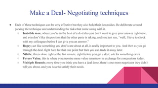 Make a Deal- Negotiating techniques
● Each of these techniques can be very effective but they also hold their downsides. Be deliberate around
picking the technique and understanding the risks that come along with it.
○ Invisible man; where you’re in the heat of a deal dna you don’t want to give your answer right now,
and you don’t like the position that the other party is taking, and you just say, “well, I have to check
with my colleagues before I can give you an answer.”
○ Bogey; act like something you don’t care about at all, is really important to you. And then as you go
through the deal, fight hard for that one point but then you can trade it away later.
○ Nibble; this is done right at the last minute, right before you get a deal, ask for something extra.
○ Future Value; this is where you promise more value tomorrow in exchange for concessions today.
○ Multiple Rounds; every time you think you have a deal done, there’s one more negotiator they didn’t
tell you about, and you have to satisfy their needs.
 