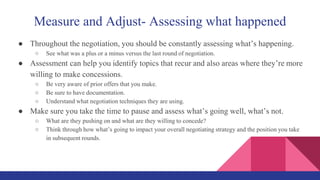 Measure and Adjust- Assessing what happened
● Throughout the negotiation, you should be constantly assessing what’s happening.
○ See what was a plus or a minus versus the last round of negotiation.
● Assessment can help you identify topics that recur and also areas where they’re more
willing to make concessions.
○ Be very aware of prior offers that you make.
○ Be sure to have documentation.
○ Understand what negotiation techniques they are using.
● Make sure you take the time to pause and assess what’s going well, what’s not.
○ What are they pushing on and what are they willing to concede?
○ Think through how what’s going to impact your overall negotiating strategy and the position you take
in subsequent rounds.
 