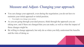 Measure and Adjust- Changing your approach
● You can change your approach, even during the negotiation; you do not have to
maintain your initial approach or initial position.
○ You might even change your anchor.
● As you are going through your deal process, think through the approach you are
taking now, and if there are changed that you can make, as well as what the impact of
those changes might be.
● Be willing to change approach, but only do so when you fully understand the benefits
and the risks of doing so.
 